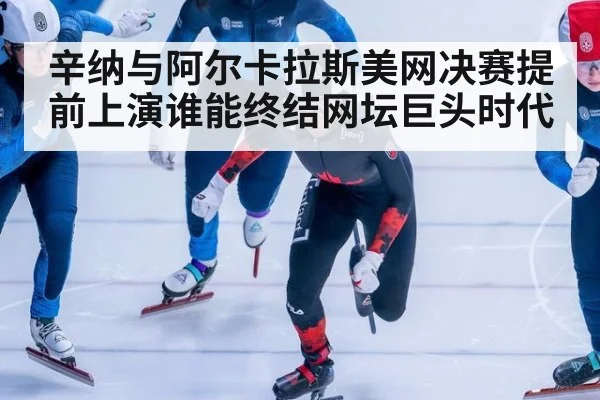 辛纳与阿尔卡拉斯美网决赛提前上演谁能终结网坛巨头时代