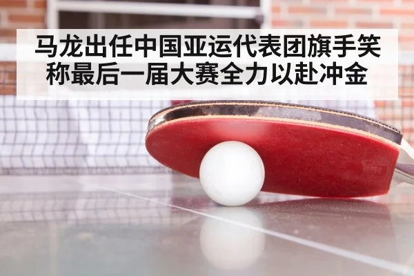 马龙出任中国亚运代表团旗手笑称最后一届大赛全力以赴冲金
